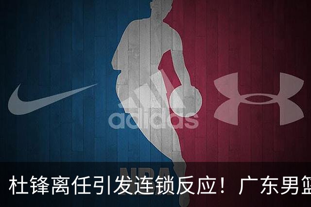 杜锋离任引发连锁反应！广东男篮两名球员有望留队，五位球员或将离队失业